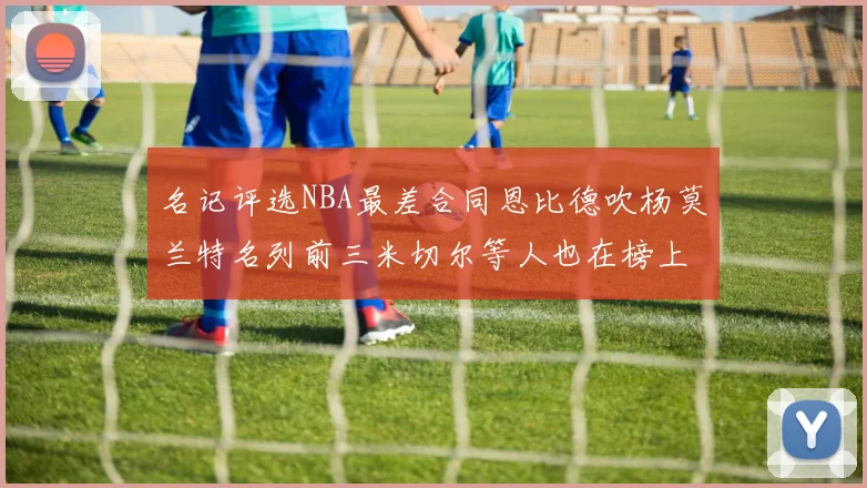 名记评选NBA最差合同恩比德吹杨莫兰特名列前三米切尔等人也在榜上