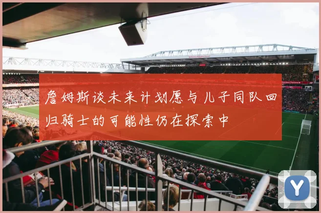 詹姆斯谈未来计划愿与儿子同队回归骑士的可能性仍在探索中