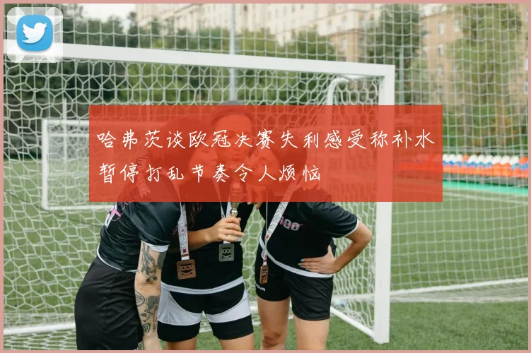哈弗茨谈欧冠决赛失利感受称补水暂停打乱节奏令人烦恼