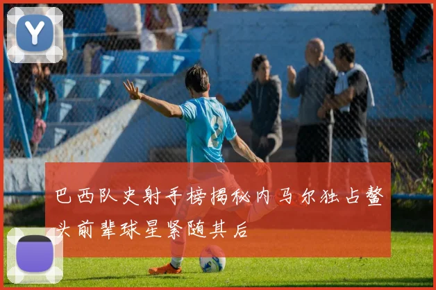 巴西队史射手榜揭秘内马尔独占鳌头前辈球星紧随其后