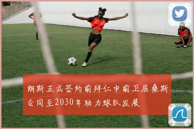 朗斯正式签约前拜仁中前卫屈桑斯合同至2030年助力球队发展