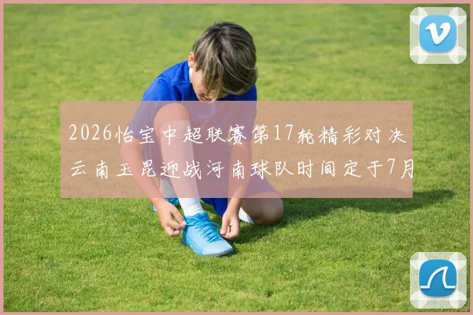2026怡宝中超联赛第17轮精彩对决云南玉昆迎战河南球队时间定于7月3日晚上20点