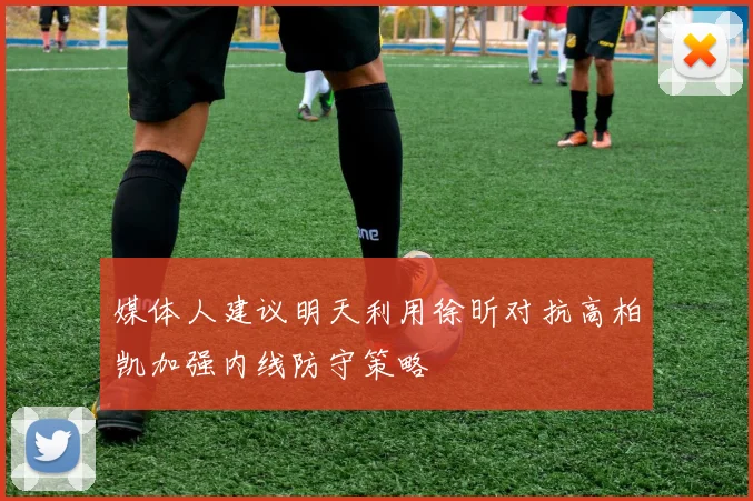 媒体人建议明天利用徐昕对抗高柏凯加强内线防守策略