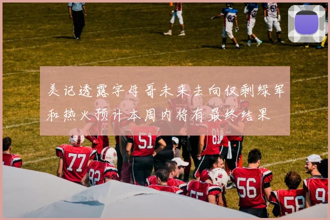 美记透露字母哥未来去向仅剩绿军和热火预计本周内将有最终结果
