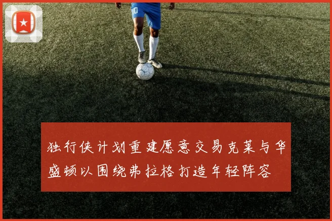 独行侠计划重建愿意交易克莱与华盛顿以围绕弗拉格打造年轻阵容