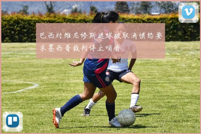 巴西对维尼修斯进球被取消愤怒要求墨西哥裁判停止哨音