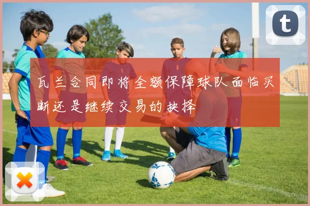 瓦兰合同即将全额保障球队面临买断还是继续交易的抉择