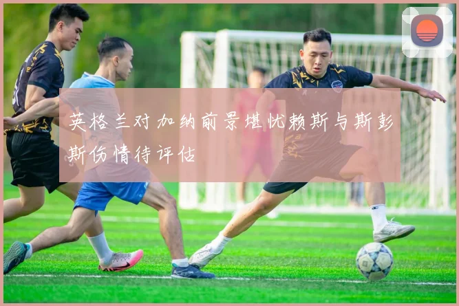 英格兰对加纳前景堪忧赖斯与斯彭斯伤情待评估