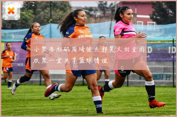 小聚洛杉矶周琦徐杰郭昊文刘金雨欢聚一堂共享篮球情谊