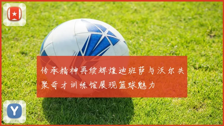 传承精神再续辉煌迪班萨与沃尔共聚奇才训练馆展现篮球魅力