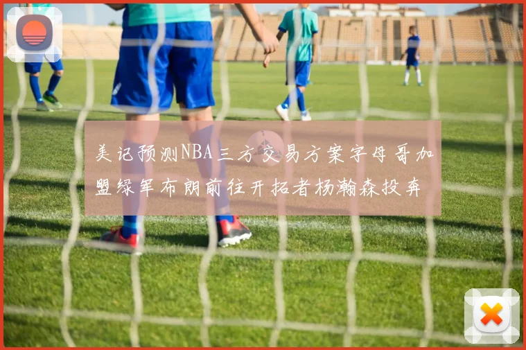 美记预测NBA三方交易方案字母哥加盟绿军布朗前往开拓者杨瀚森投奔雄鹿