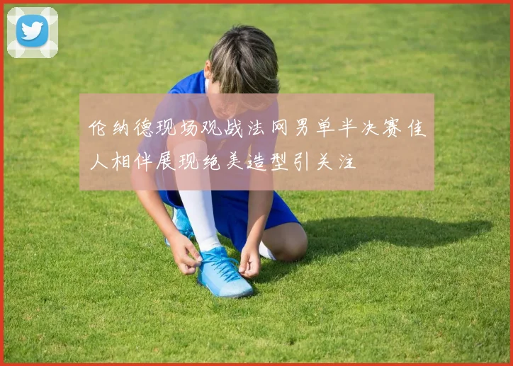 伦纳德现场观战法网男单半决赛佳人相伴展现绝美造型引关注