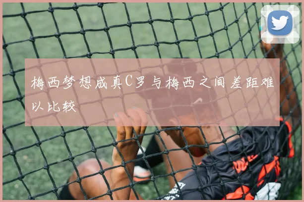 梅西梦想成真C罗与梅西之间差距难以比较