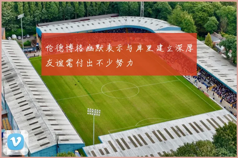 伦德博格幽默表示与库里建立深厚友谊需付出不少努力