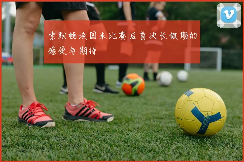 索默畅谈国米比赛后首次长假期的感受与期待