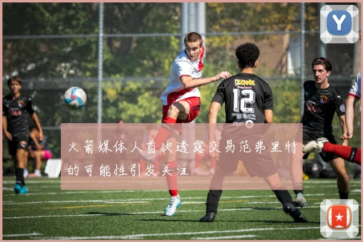 火箭媒体人首次透露交易范弗里特的可能性引发关注