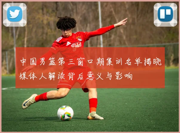 中国男篮第三窗口期集训名单揭晓媒体人解读背后意义与影响