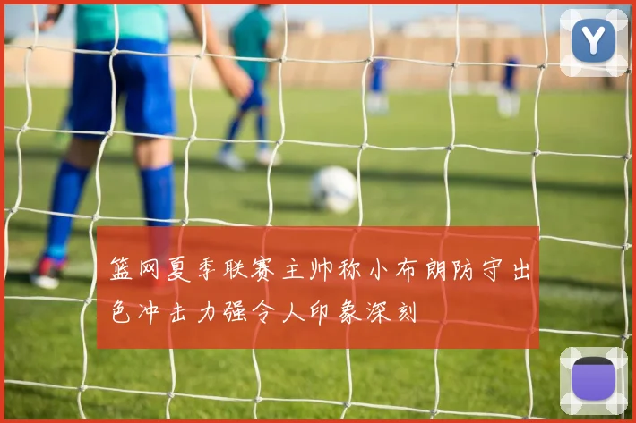 篮网夏季联赛主帅称小布朗防守出色冲击力强令人印象深刻