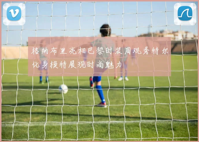 格纳布里亮相巴黎时装周观秀特尔化身模特展现时尚魅力