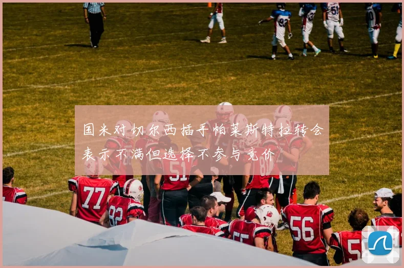 国米对切尔西插手帕莱斯特拉转会表示不满但选择不参与竞价
