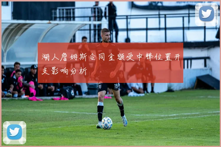 湖人詹姆斯合同金额受中锋位置开支影响分析
