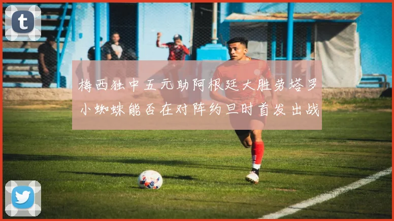 梅西独中五元助阿根廷大胜劳塔罗小蜘蛛能否在对阵约旦时首发出战